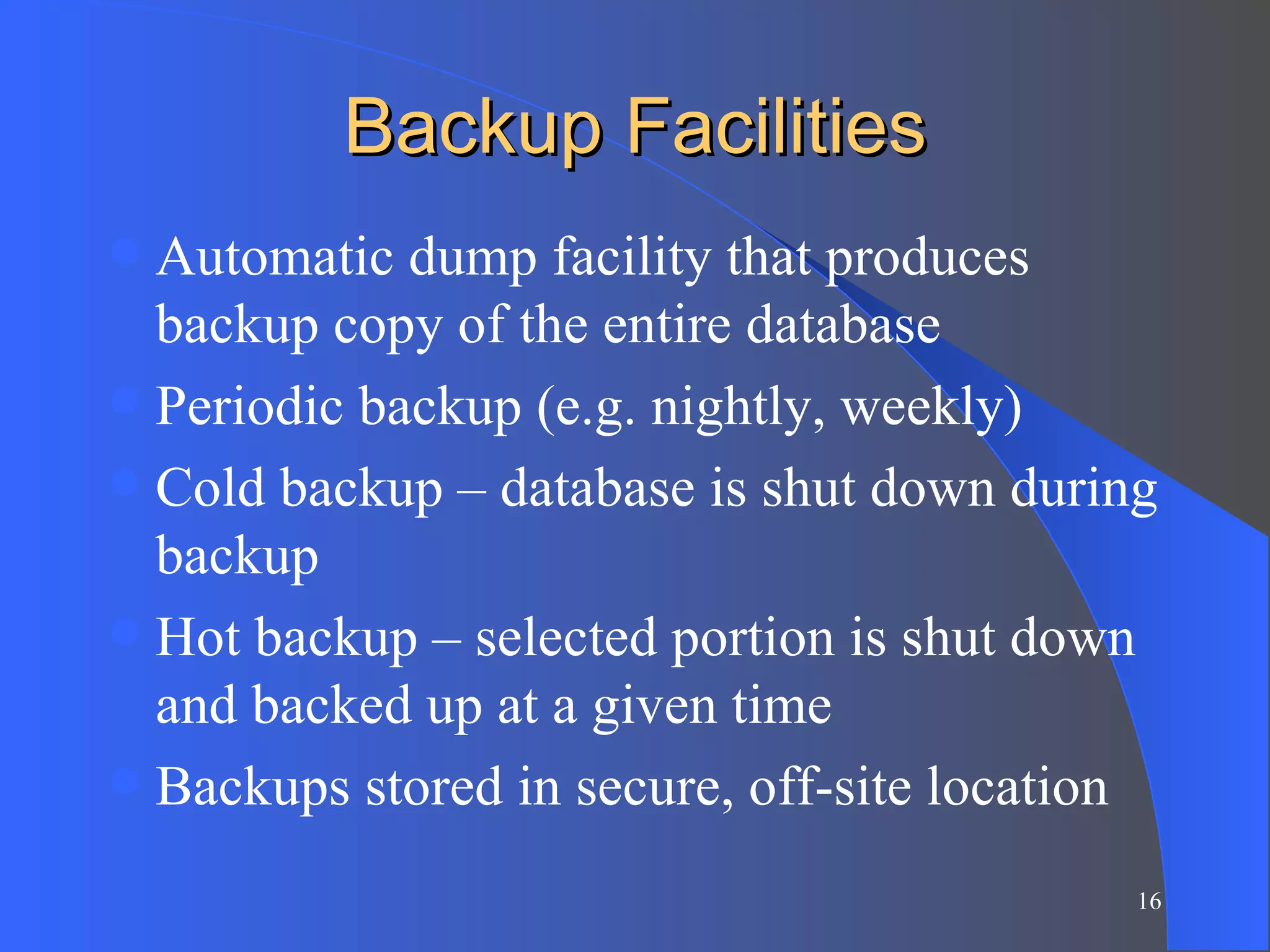 Backup Facilities Automatic dump facility that produces backup copy of the entire database Periodic backup (e.g. nightly, weekly) Cold backup – database is shut down during backup Hot backup – selected portion is shut down and backed up at a given time Backups stored in secure, off-site location 