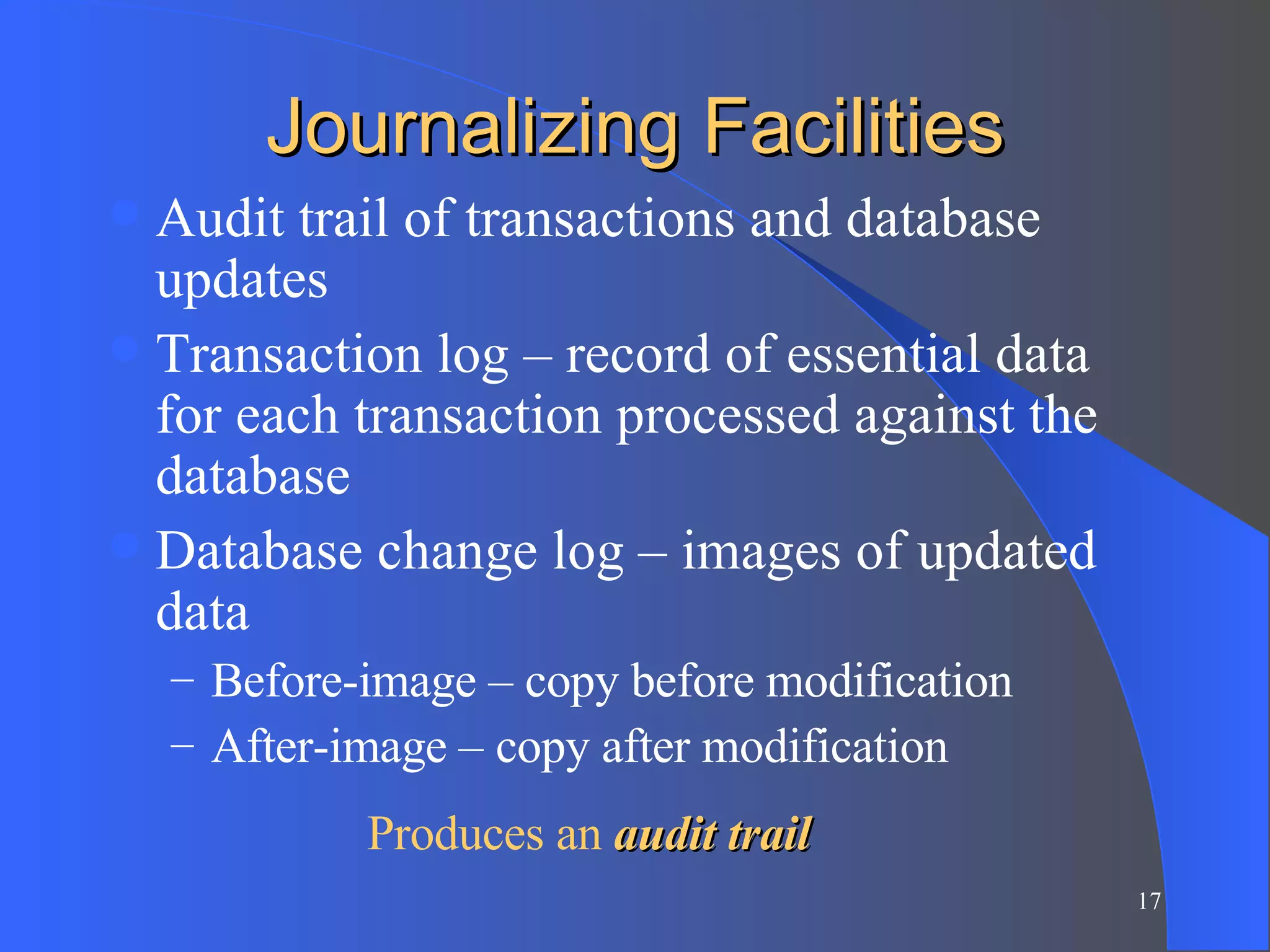 Journalizing Facilities Audit trail of transactions and database updates Transaction log – record of essential data for each transaction processed against the database Database change log – images of updated data Before-image – copy before modification After-image – copy after modification Produces an  audit trail 