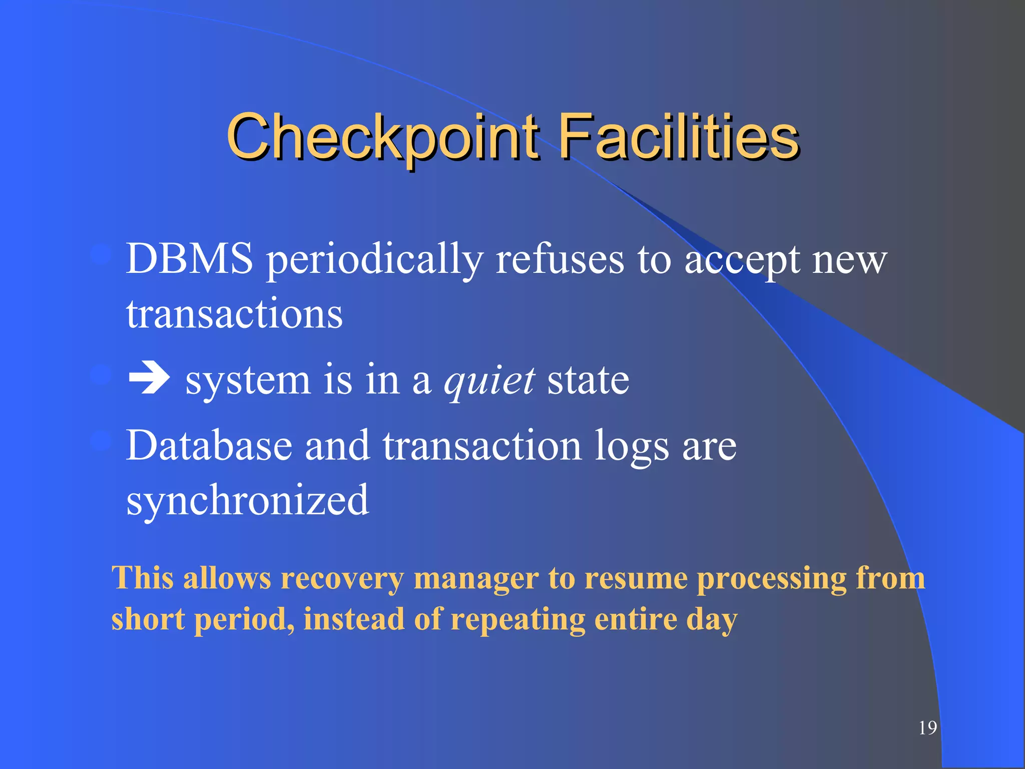 Checkpoint Facilities DBMS periodically refuses to accept new transactions   system is in a  quiet  state Database and transaction logs are synchronized This allows recovery manager to resume processing from short period, instead of repeating entire day 