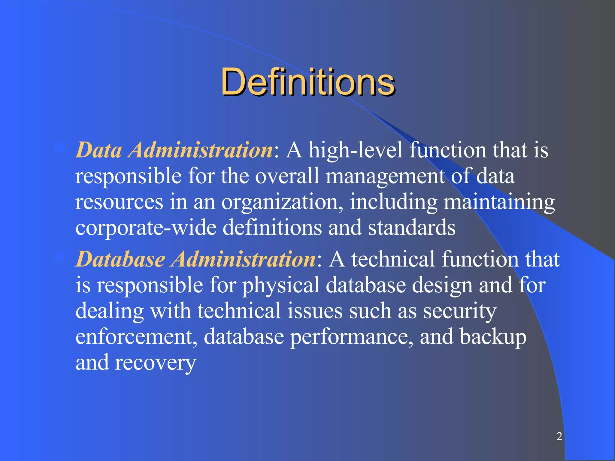 Definitions Data Administration : A high-level function that is responsible for the overall management of data resources in an organization, including maintaining corporate-wide definitions and standards Database Administration : A technical function that is responsible for physical database design and for dealing with technical issues such as security enforcement, database performance, and backup and recovery 