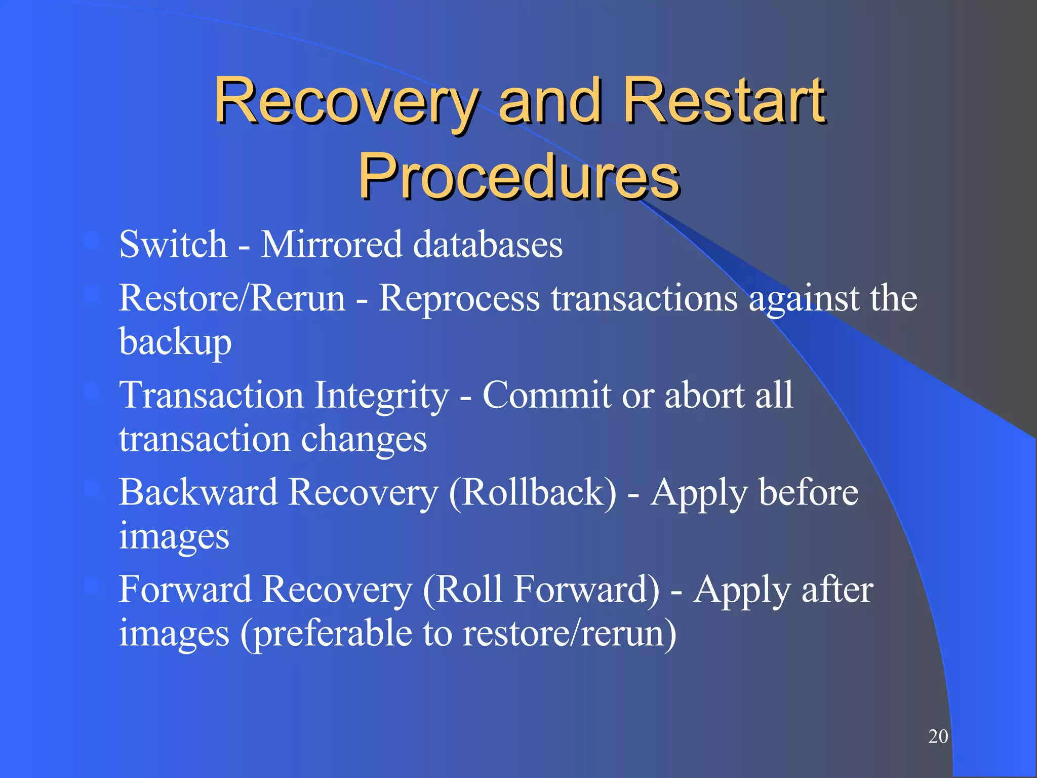 Recovery and Restart Procedures Switch - Mirrored databases Restore/Rerun - Reprocess transactions against the backup Transaction Integrity - Commit or abort all transaction changes Backward Recovery (Rollback) - Apply before images Forward Recovery (Roll Forward) - Apply after images (preferable to restore/rerun) 