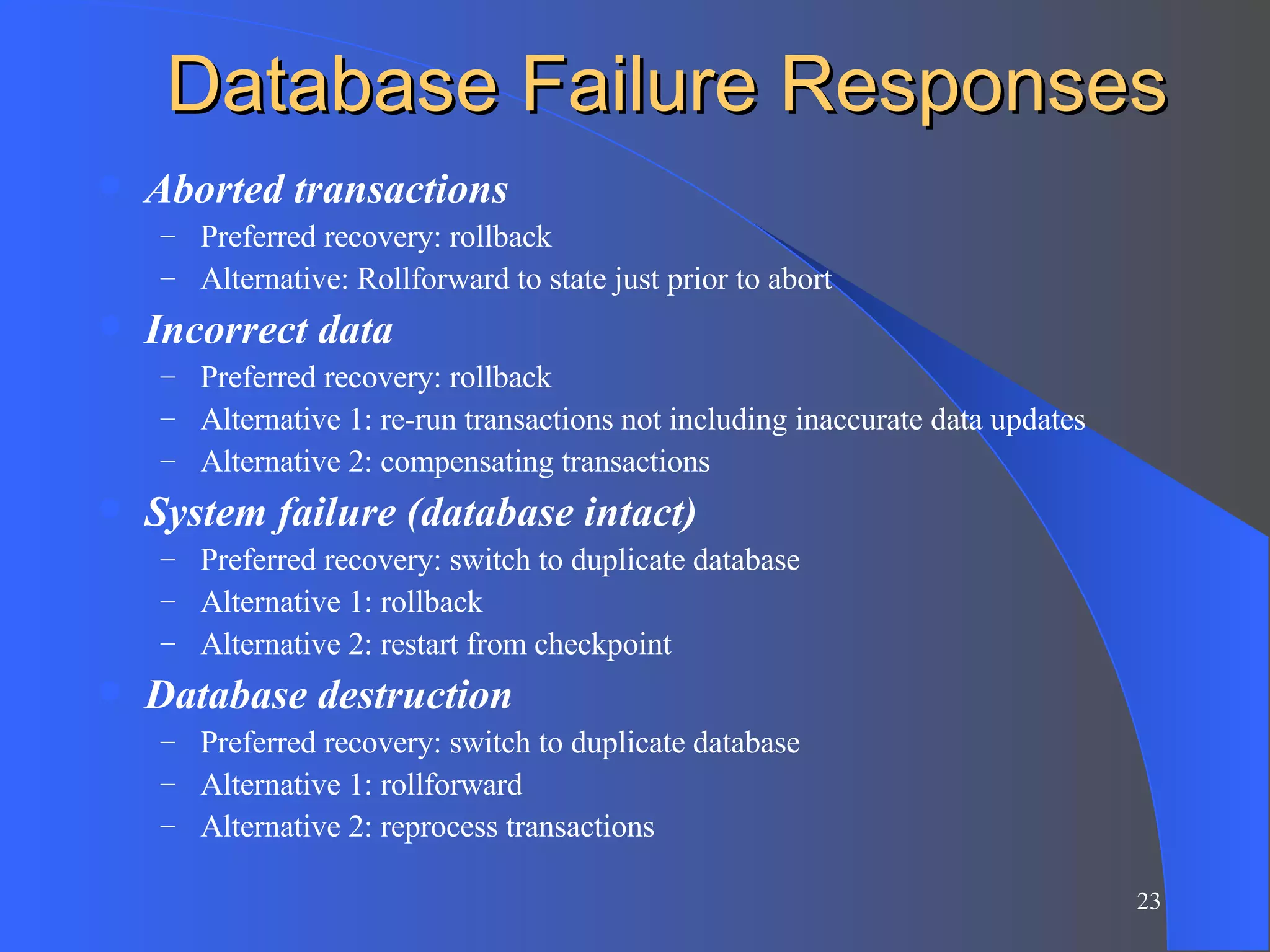 Database Failure Responses Aborted transactions Preferred recovery: rollback Alternative: Rollforward to state just prior to abort Incorrect data Preferred recovery: rollback Alternative 1: re-run transactions not including inaccurate data updates Alternative 2: compensating transactions System failure (database intact) Preferred recovery: switch to duplicate database Alternative 1: rollback Alternative 2: restart from checkpoint Database destruction Preferred recovery: switch to duplicate database Alternative 1: rollforward Alternative 2: reprocess transactions 