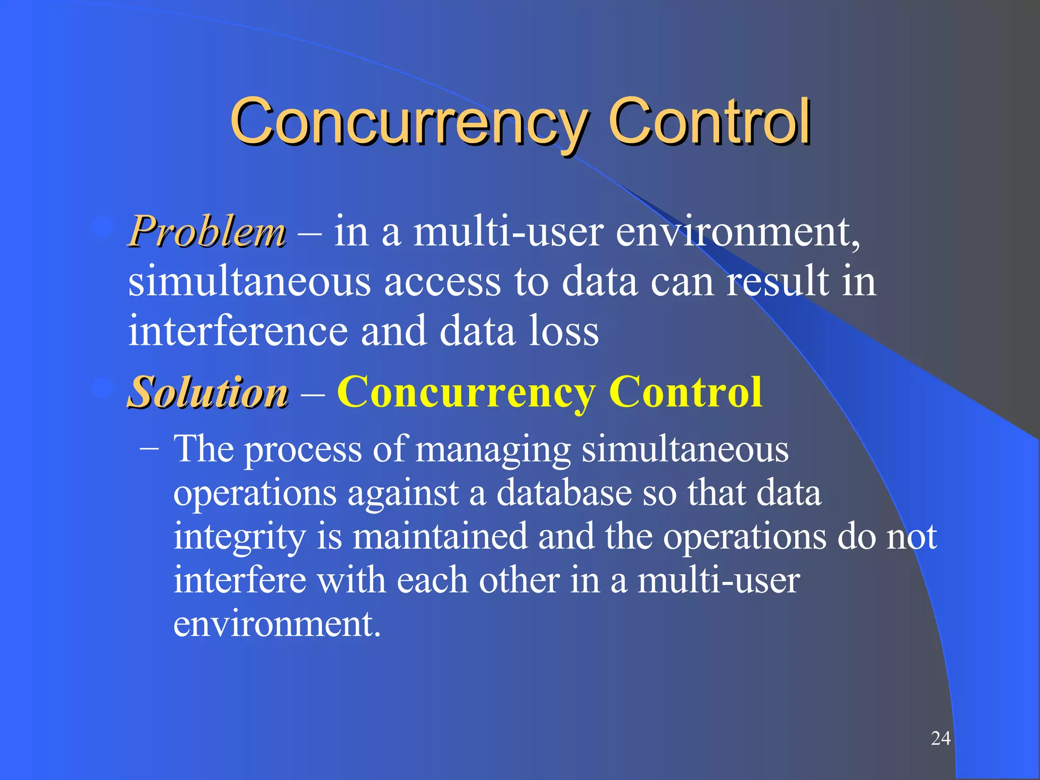 Concurrency Control Problem  – in a multi-user environment, simultaneous access to data can result in interference and data loss Solution  –  Concurrency Control The process of managing simultaneous operations against a database so that data integrity is maintained and the operations do not interfere with each other in a multi-user environment. 