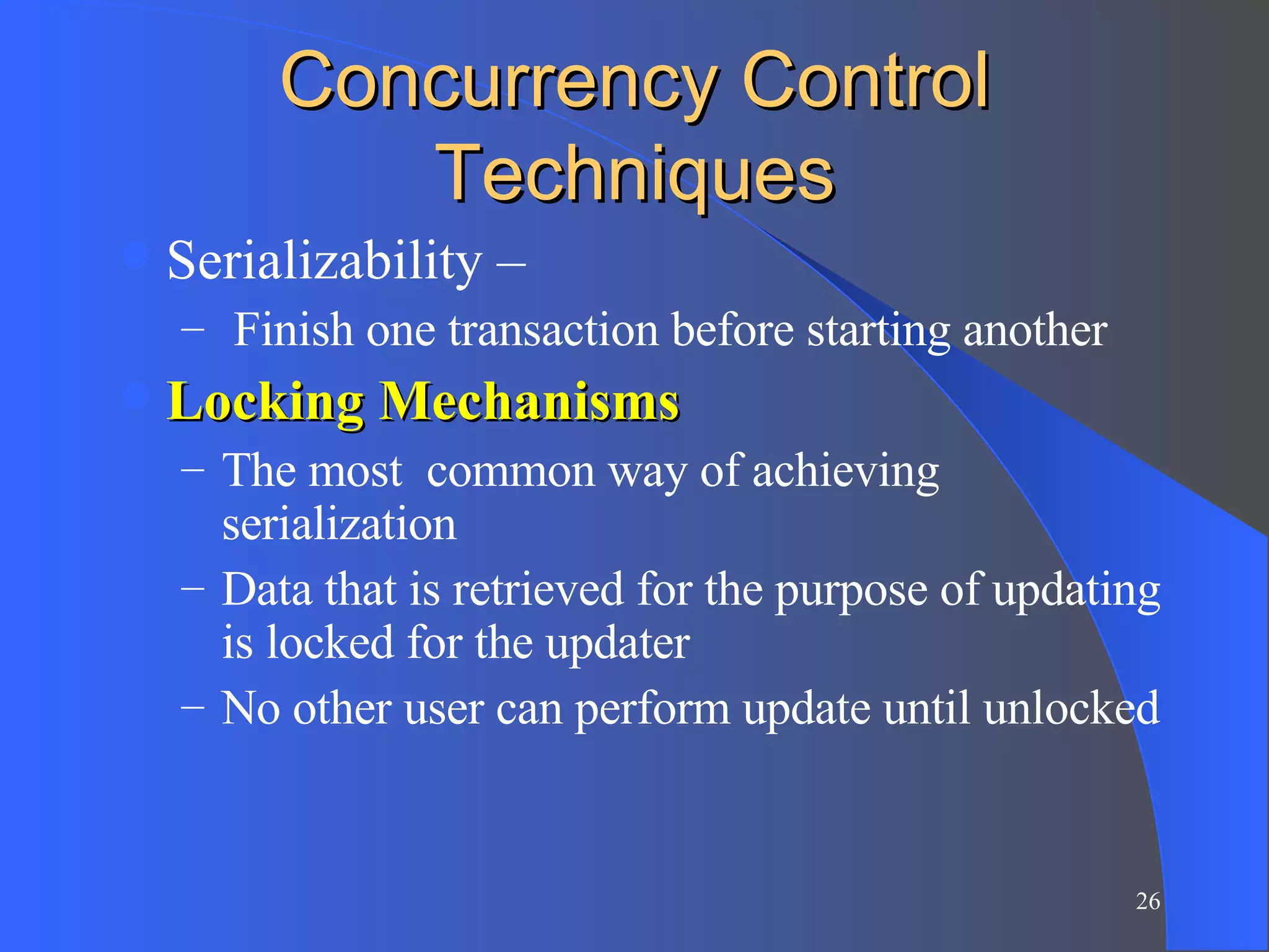 Concurrency Control Techniques Serializability – Finish one transaction before starting another Locking Mechanisms   The most  common way of achieving serialization Data that is retrieved for the purpose of updating is locked for the updater No other user can perform update until unlocked 