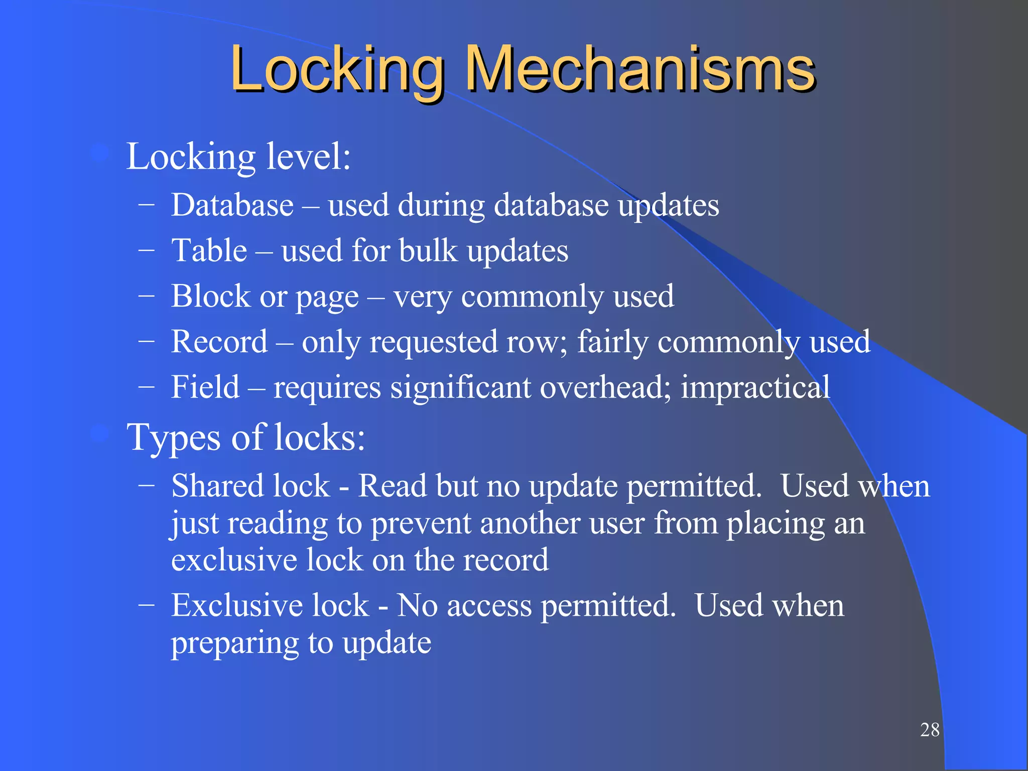 Locking Mechanisms Locking level: Database – used during database updates Table – used for bulk updates Block or page – very commonly used Record – only requested row; fairly commonly used Field – requires significant overhead; impractical Types of locks: Shared lock - Read but no update permitted.  Used when just reading to prevent another user from placing an exclusive lock on the record Exclusive lock - No access permitted.  Used when preparing to update 