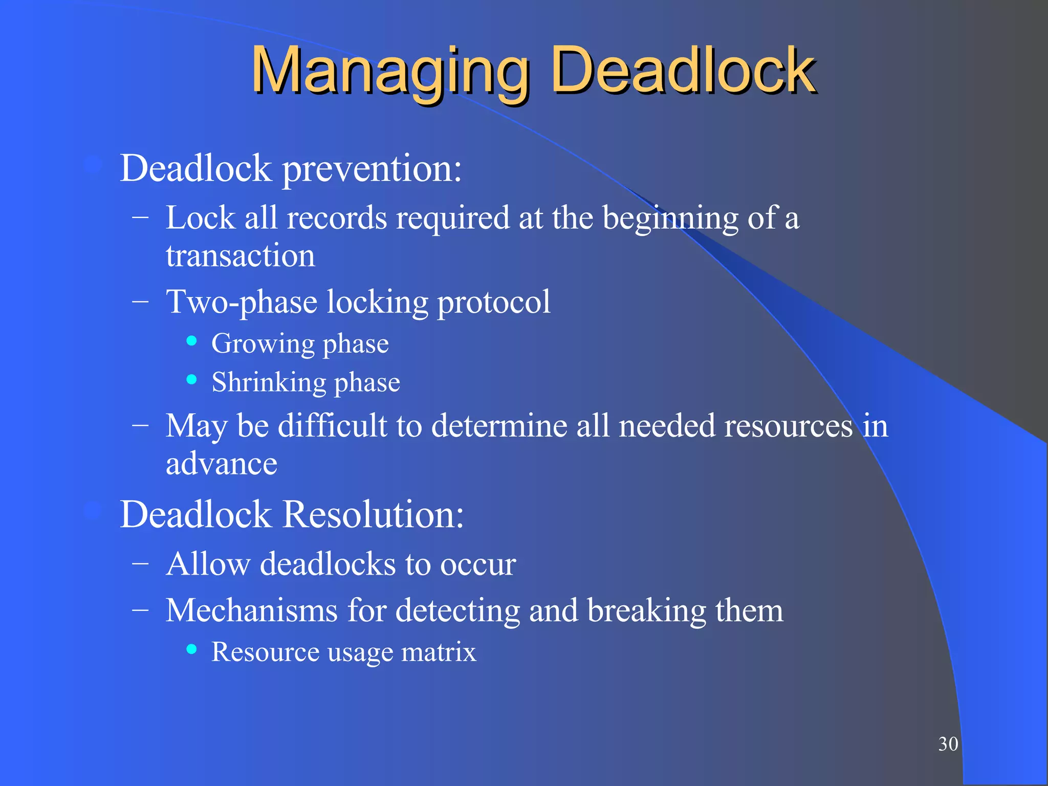 Managing Deadlock Deadlock prevention: Lock all records required at the beginning of a transaction Two-phase locking protocol Growing phase Shrinking phase May be difficult to determine all needed resources in advance Deadlock Resolution: Allow deadlocks to occur Mechanisms for detecting and breaking them Resource usage matrix 