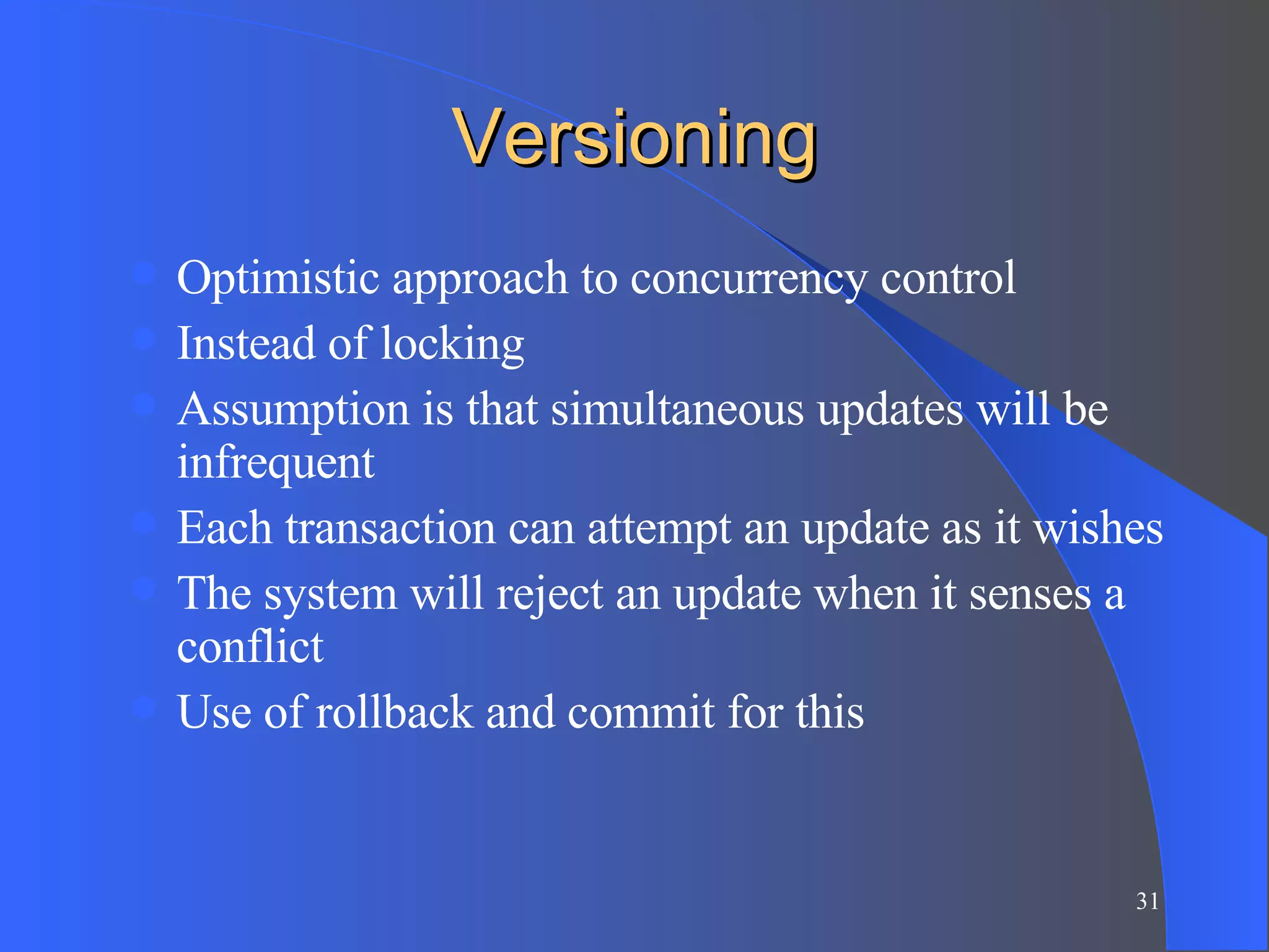 Versioning Optimistic approach to concurrency control Instead of locking Assumption is that simultaneous updates will be infrequent Each transaction can attempt an update as it wishes The system will reject an update when it senses a conflict Use of rollback and commit for this 