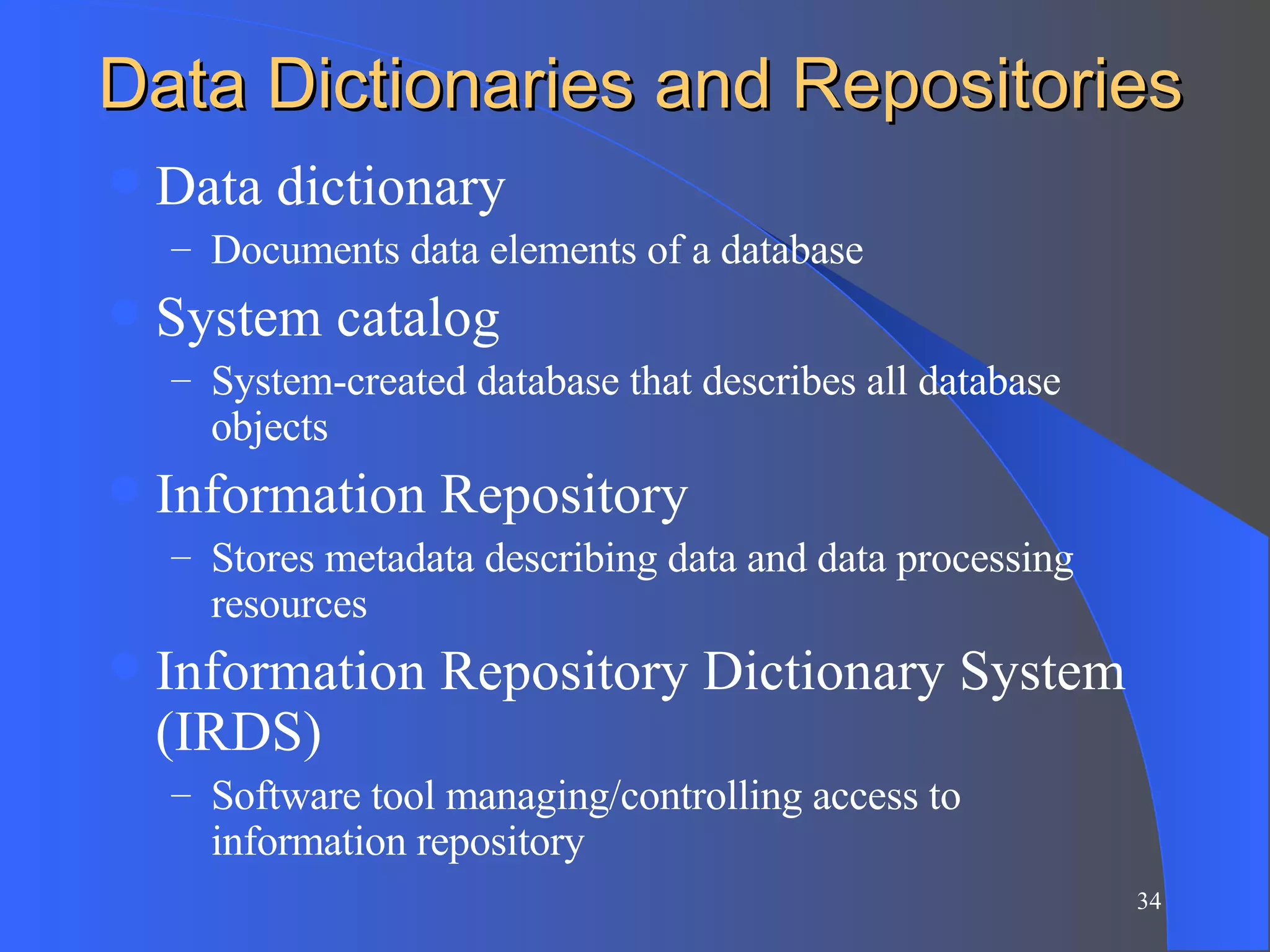 Data Dictionaries and Repositories Data dictionary Documents data elements of a database System catalog System-created database that describes all database objects Information Repository Stores metadata describing data and data processing resources Information Repository Dictionary System (IRDS) Software tool managing/controlling access to information repository 
