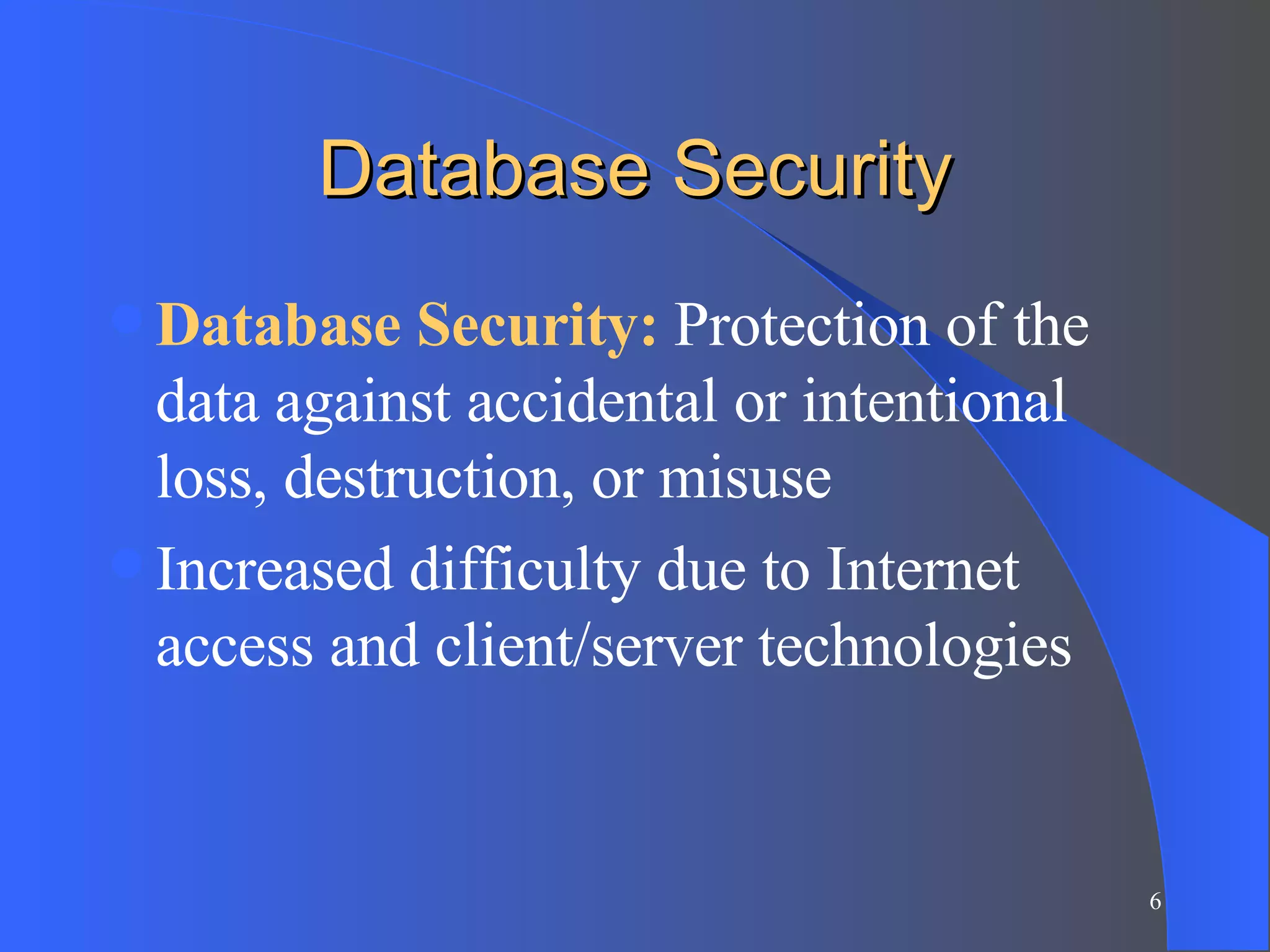 Database Security Database Security:  Protection of the data against accidental or intentional loss, destruction, or misuse Increased difficulty due to Internet access and client/server technologies 