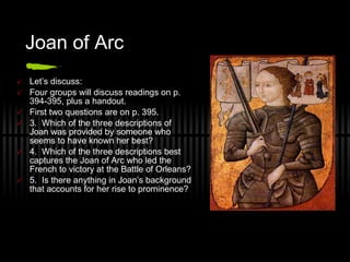 Joan of Arc Let’s discuss: Four groups will discuss readings on p. 394-395, plus a handout. First two questions are on p. 395. 3.  Which of the three descriptions of Joan was provided by someone who seems to have known her best? 4.  Which of the three descriptions best captures the Joan of Arc who led the French to victory at the Battle of Orleans? 5.  Is there anything in Joan’s background that accounts for her rise to prominence?  