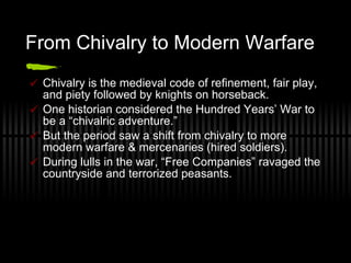 From Chivalry to Modern Warfare Chivalry is the medieval code of refinement, fair play, and piety followed by knights on horseback. One historian considered the Hundred Years’ War to be a “chivalric adventure.” But the period saw a shift from chivalry to more modern warfare & mercenaries (hired soldiers). During lulls in the war, “Free Companies” ravaged the countryside and terrorized peasants. 