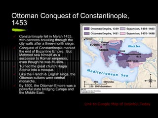 Ottoman Conquest of Constantinople, 1453 Constantinople fell in March 1453, with cannons breaking through the city walls after a three-month siege. Conquest of Constantinople marked the end of Byzantine Empire.  But Mehmed saw himself as a successor to Roman emperors, even though he was Muslim. Turned the great church Hagia Sophia into a mosque. Like the French & English kings, the Ottoman sultans were central monarchs. By 1500, the Ottoman Empire was a powerful state bridging Europe and the Middle East. Link to  Google  Map of Istanbul Today 
