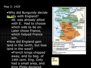 Map 3: 1429 The Battle of Agincourt took place in 1415. Burgundy and England became allies. Burgundy held a portion of England’s territory in France. Where did Joan of Arc’s route start? How did England gain territory in France during 1360-1429? How did England lose so much territory after 1429? Why did Burgundy decide to ally with England? B. was already allied with E.  Had to choose which side to be on.  Later chose France, which helped France win. How did England gain land in the north, but lose land in the west? French kings chipped away, and by beg. of 14th cent. Eng. Only had a small area, and King Philip declared England his land. Why did Joan of Arc take that specific route and how did she gain control? Why did the battle break out in Agincourt and what were the dates of it? 6th period 