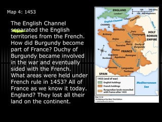 Map 4: 1453 The English Channel separated the English territories from the French. How did Burgundy become part of France? Duchy of Burgundy became involved in the war and eventually sided with the French. What areas were held under French rule in 1453? All of France as we know it today. England? They lost all their land on the continent. 