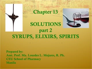 Chapter 13

         SOLUTIONS
             part 2
    SYRUPS, ELIXIRS, SPIRITS

Prepared by:
Asst. Prof. Ma. Lourdes L. Mojares, R. Ph.
CEU School of Pharmacy
Manila
 