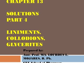 CHAPTER 13

SOLUTIONS
PART 4

LINIMENTS,
COLLODIONS,
GLYCERITES
    Prepared by:
    Asst. Prof. MA. LOURDES L.
    MOJARES, R. Ph.
 