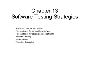 Chapter 13
Software Testing Strategies
- A strategic approach to testing
- Test strategies for conventional software
- Test strategies for object-oriented software
- Validation testing
- System testing
- The art of debugging
 