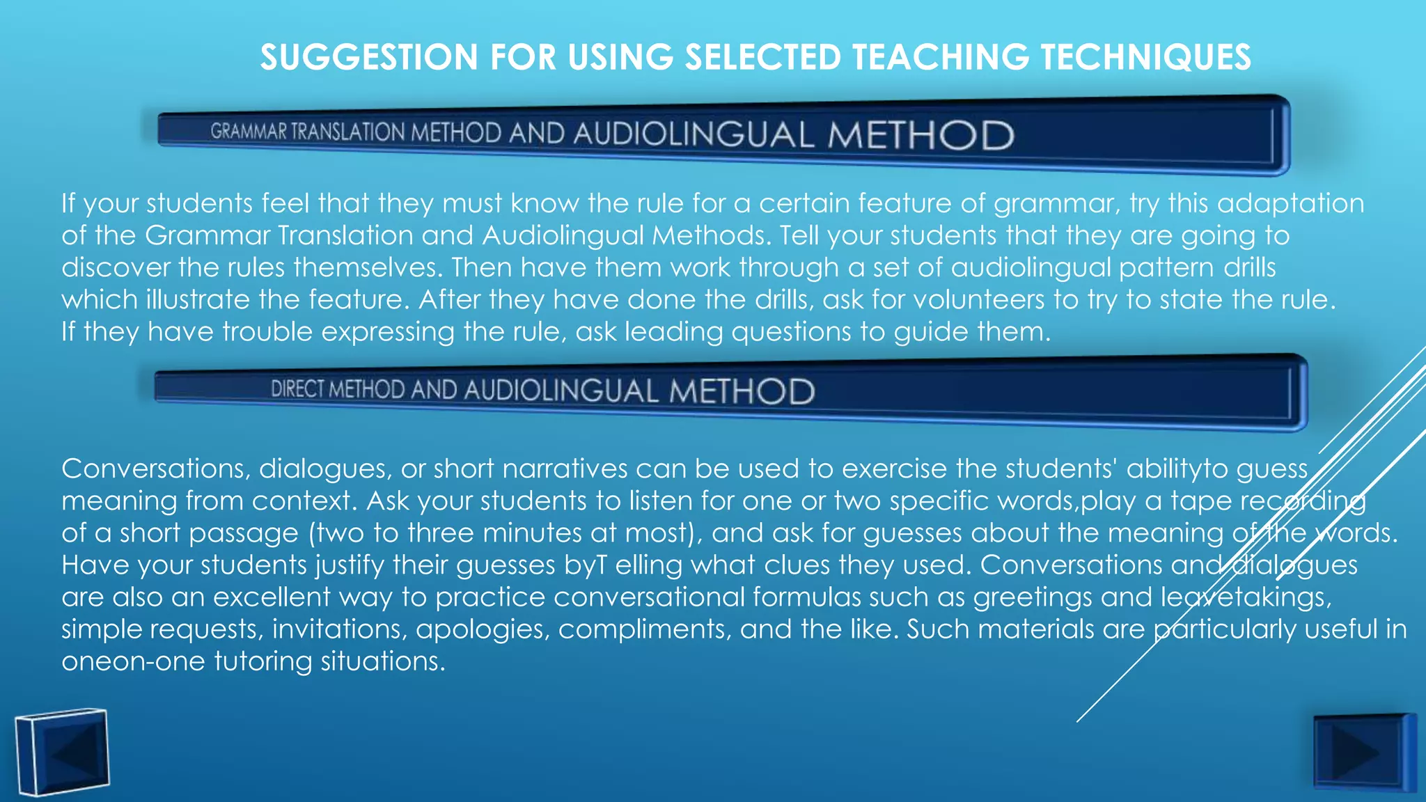 SUGGESTION FOR USING SELECTED TEACHING TECHNIQUES



If your students feel that they must know the rule for a certain feature of grammar, try this adaptation
of the Grammar Translation and Audiolingual Methods. Tell your students that they are going to
discover the rules themselves. Then have them work through a set of audiolingual pattern drills
which illustrate the feature. After they have done the drills, ask for volunteers to try to state the rule.
If they have trouble expressing the rule, ask leading questions to guide them.




Conversations, dialogues, or short narratives can be used to exercise the students' abilityto guess
meaning from context. Ask your students to listen for one or two specific words,play a tape recording
of a short passage (two to three minutes at most), and ask for guesses about the meaning of the words.
Have your students justify their guesses byT elling what clues they used. Conversations and dialogues
are also an excellent way to practice conversational formulas such as greetings and leavetakings,
simple requests, invitations, apologies, compliments, and the like. Such materials are particularly useful in
oneon-one tutoring situations.
 