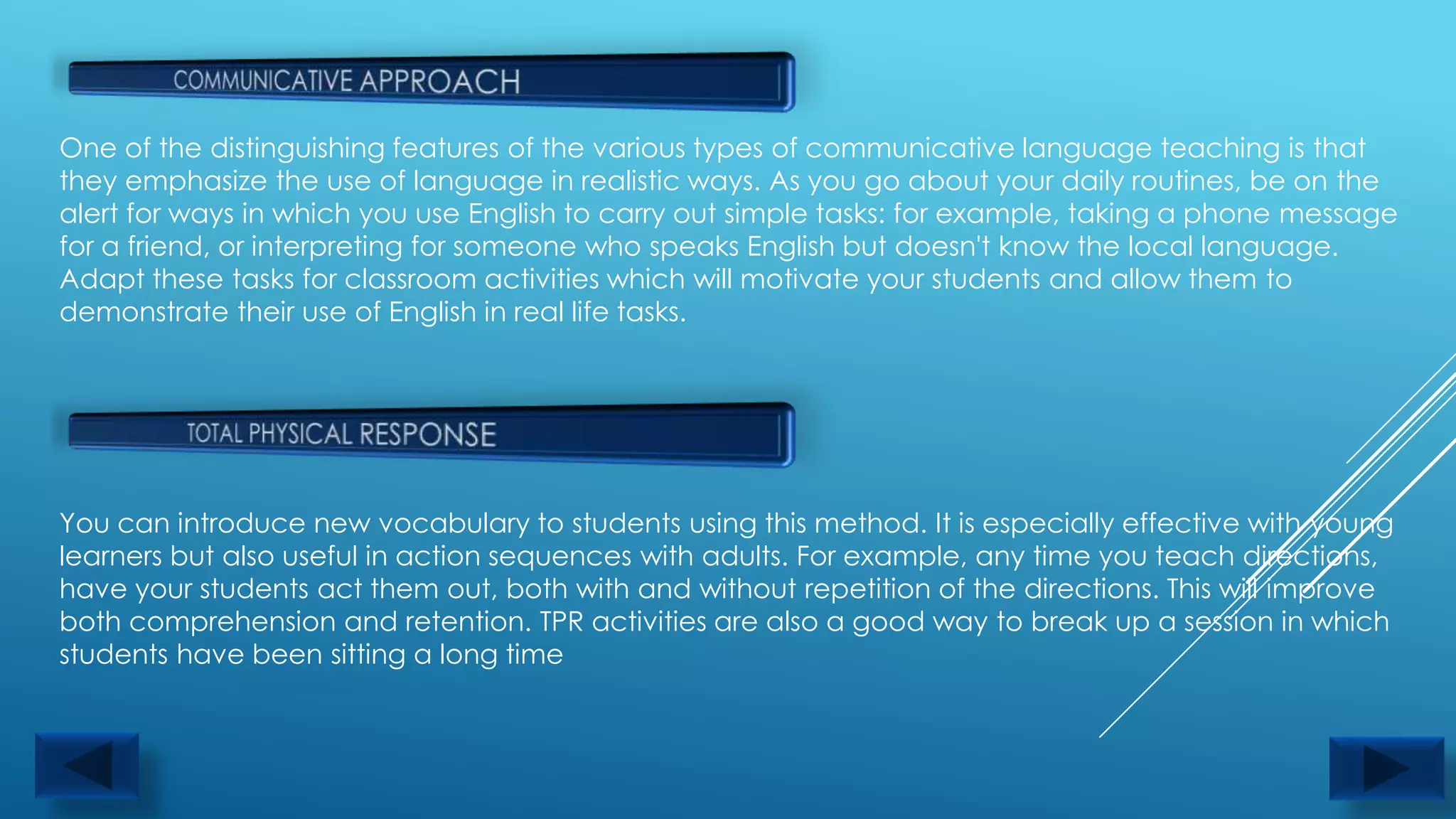 One of the distinguishing features of the various types of communicative language teaching is that
they emphasize the use of language in realistic ways. As you go about your daily routines, be on the
alert for ways in which you use English to carry out simple tasks: for example, taking a phone message
for a friend, or interpreting for someone who speaks English but doesn't know the local language.
Adapt these tasks for classroom activities which will motivate your students and allow them to
demonstrate their use of English in real life tasks.




You can introduce new vocabulary to students using this method. It is especially effective with young
learners but also useful in action sequences with adults. For example, any time you teach directions,
have your students act them out, both with and without repetition of the directions. This will improve
both comprehension and retention. TPR activities are also a good way to break up a session in which
students have been sitting a long time
 