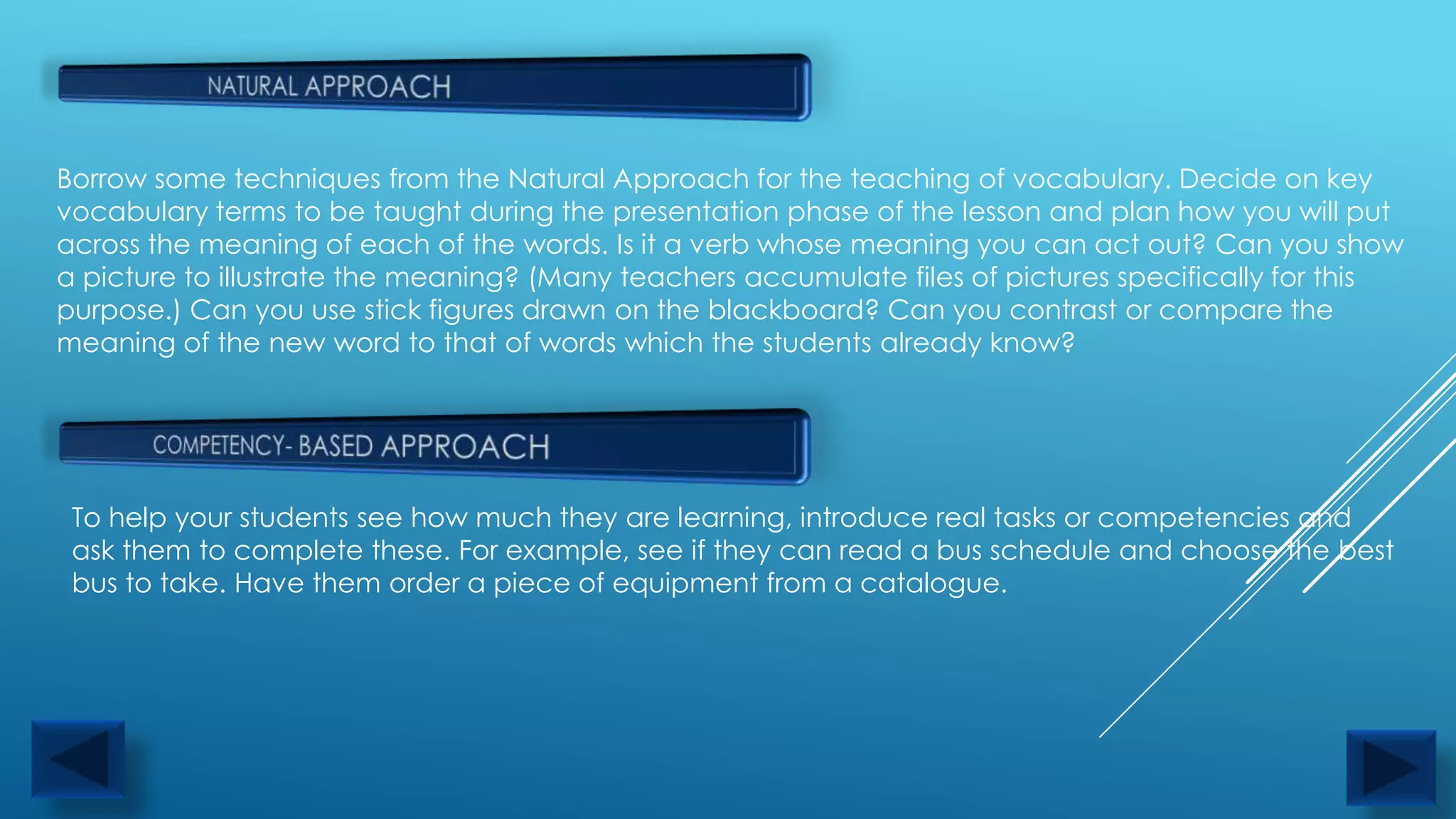 Borrow some techniques from the Natural Approach for the teaching of vocabulary. Decide on key
vocabulary terms to be taught during the presentation phase of the lesson and plan how you will put
across the meaning of each of the words. Is it a verb whose meaning you can act out? Can you show
a picture to illustrate the meaning? (Many teachers accumulate files of pictures specifically for this
purpose.) Can you use stick figures drawn on the blackboard? Can you contrast or compare the
meaning of the new word to that of words which the students already know?




 To help your students see how much they are learning, introduce real tasks or competencies and
 ask them to complete these. For example, see if they can read a bus schedule and choose the best
 bus to take. Have them order a piece of equipment from a catalogue.
 