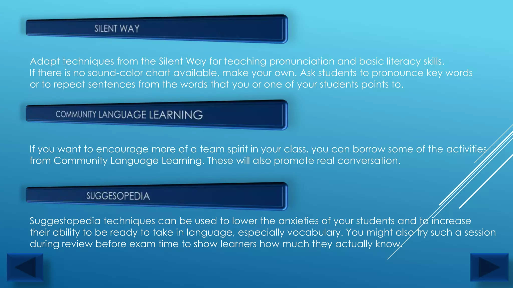 Adapt techniques from the Silent Way for teaching pronunciation and basic literacy skills.
If there is no sound-color chart available, make your own. Ask students to pronounce key words
or to repeat sentences from the words that you or one of your students points to.




If you want to encourage more of a team spirit in your class, you can borrow some of the activities
from Community Language Learning. These will also promote real conversation.




Suggestopedia techniques can be used to lower the anxieties of your students and to increase
their ability to be ready to take in language, especially vocabulary. You might also try such a session
during review before exam time to show learners how much they actually know.
 