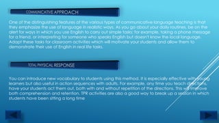 One of the distinguishing features of the various types of communicative language teaching is that
they emphasize the use of language in realistic ways. As you go about your daily routines, be on the
alert for ways in which you use English to carry out simple tasks: for example, taking a phone message
for a friend, or interpreting for someone who speaks English but doesn't know the local language.
Adapt these tasks for classroom activities which will motivate your students and allow them to
demonstrate their use of English in real life tasks.




You can introduce new vocabulary to students using this method. It is especially effective with young
learners but also useful in action sequences with adults. For example, any time you teach directions,
have your students act them out, both with and without repetition of the directions. This will improve
both comprehension and retention. TPR activities are also a good way to break up a session in which
students have been sitting a long time
 