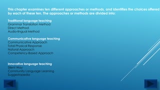 This chapter examines ten different approaches or methods, and identifies the choices offered
by each of these ten. The approaches or methods are divided into:

Traditional language teaching
Grammar Translation Method
Direct Method
Audio-lingual Method

Communicative language teaching
Communicative Approach
Total Physical Response
Natural Approach
Competency-Based Approach


Innovative language teaching
Silent Way
Community Language Learning
Suggestopedia
 