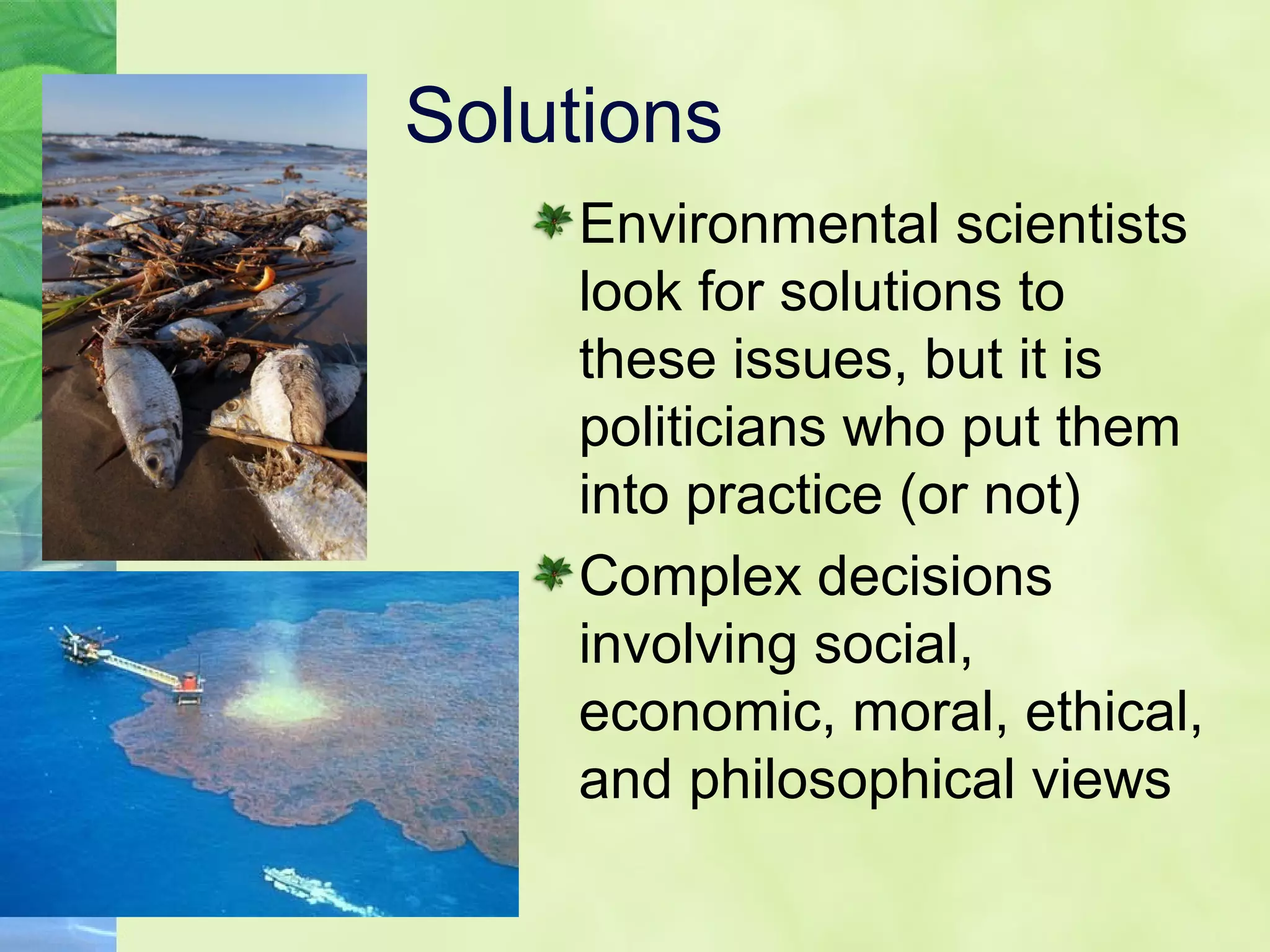 Solutions
Environmental scientists
look for solutions to
these issues, but it is
politicians who put them
into practice (or not)
Complex decisions
involving social,
economic, moral, ethical,
and philosophical views
 
