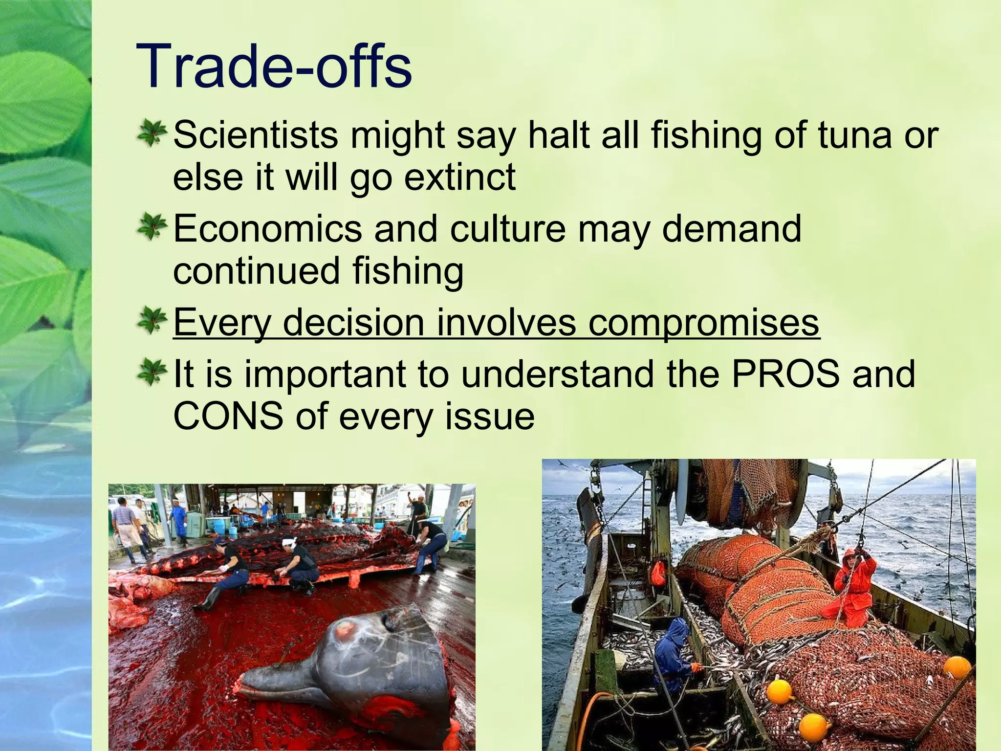Trade-offs
Scientists might say halt all fishing of tuna or
else it will go extinct
Economics and culture may demand
continued fishing
Every decision involves compromises
It is important to understand the PROS and
CONS of every issue
 