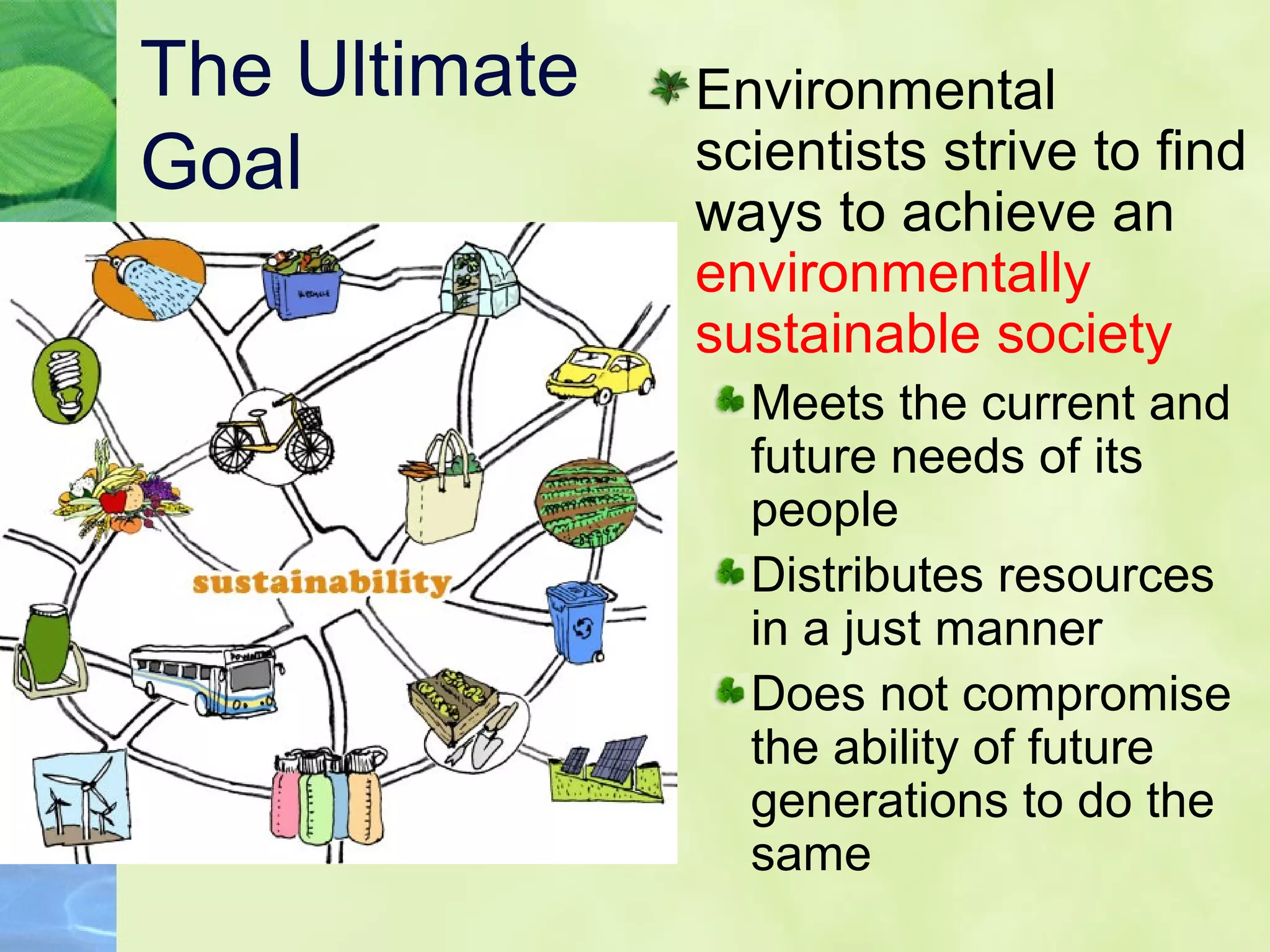 The Ultimate
Goal
Environmental
scientists strive to find
ways to achieve an
environmentally
sustainable society
Meets the current and
future needs of its
people
Distributes resources
in a just manner
Does not compromise
the ability of future
generations to do the
same
 