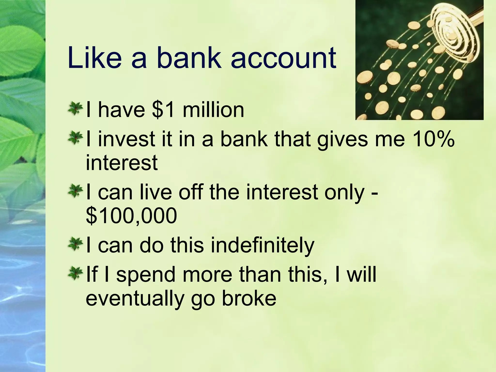 Like a bank account
I have $1 million
I invest it in a bank that gives me 10%
interest
I can live off the interest only -
$100,000
I can do this indefinitely
If I spend more than this, I will
eventually go broke
 