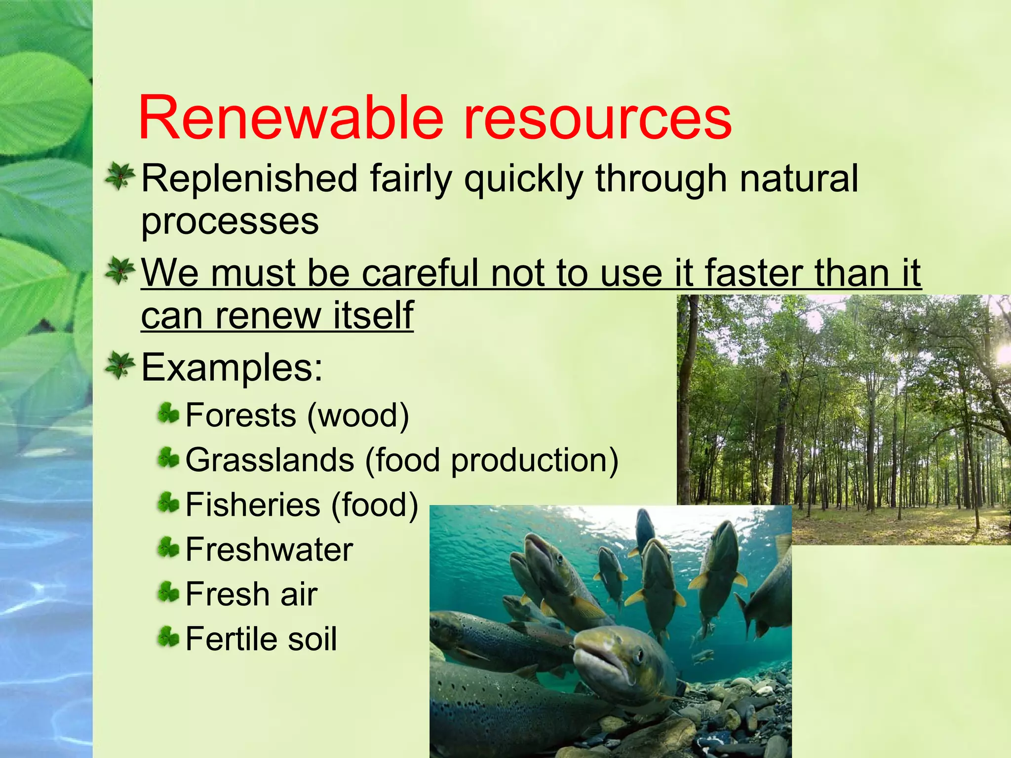 Renewable resources
Replenished fairly quickly through natural
processes
We must be careful not to use it faster than it
can renew itself
Examples:
Forests (wood)
Grasslands (food production)
Fisheries (food)
Freshwater
Fresh air
Fertile soil
 