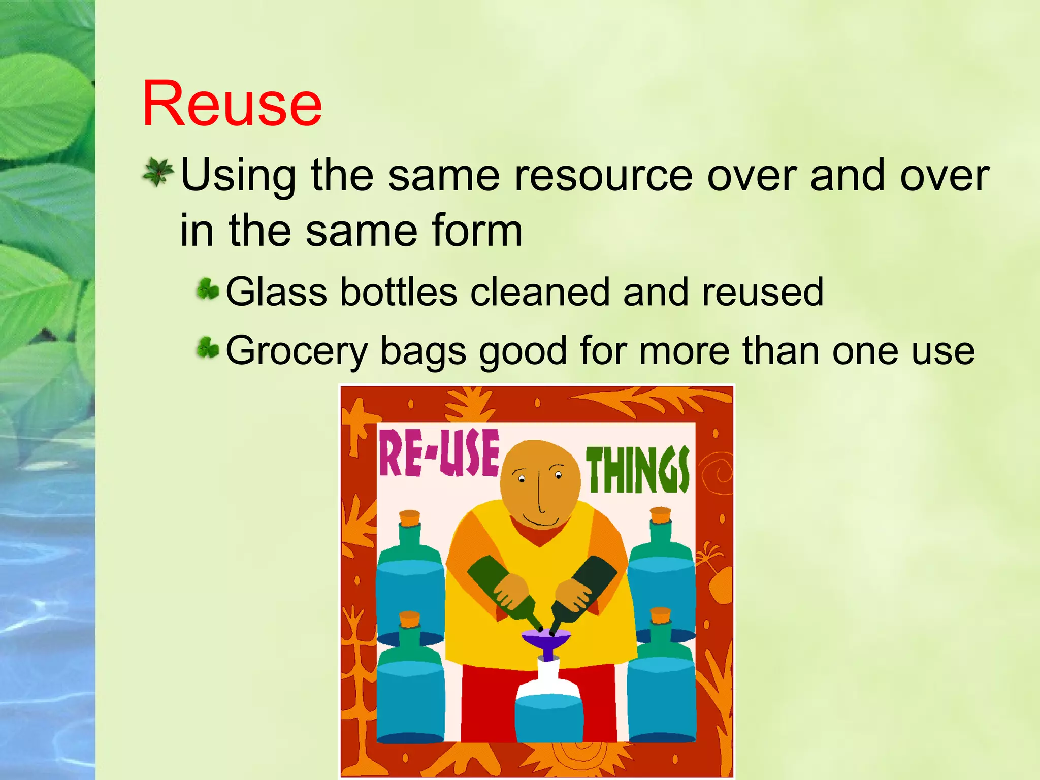 Reuse
Using the same resource over and over
in the same form
Glass bottles cleaned and reused
Grocery bags good for more than one use
 