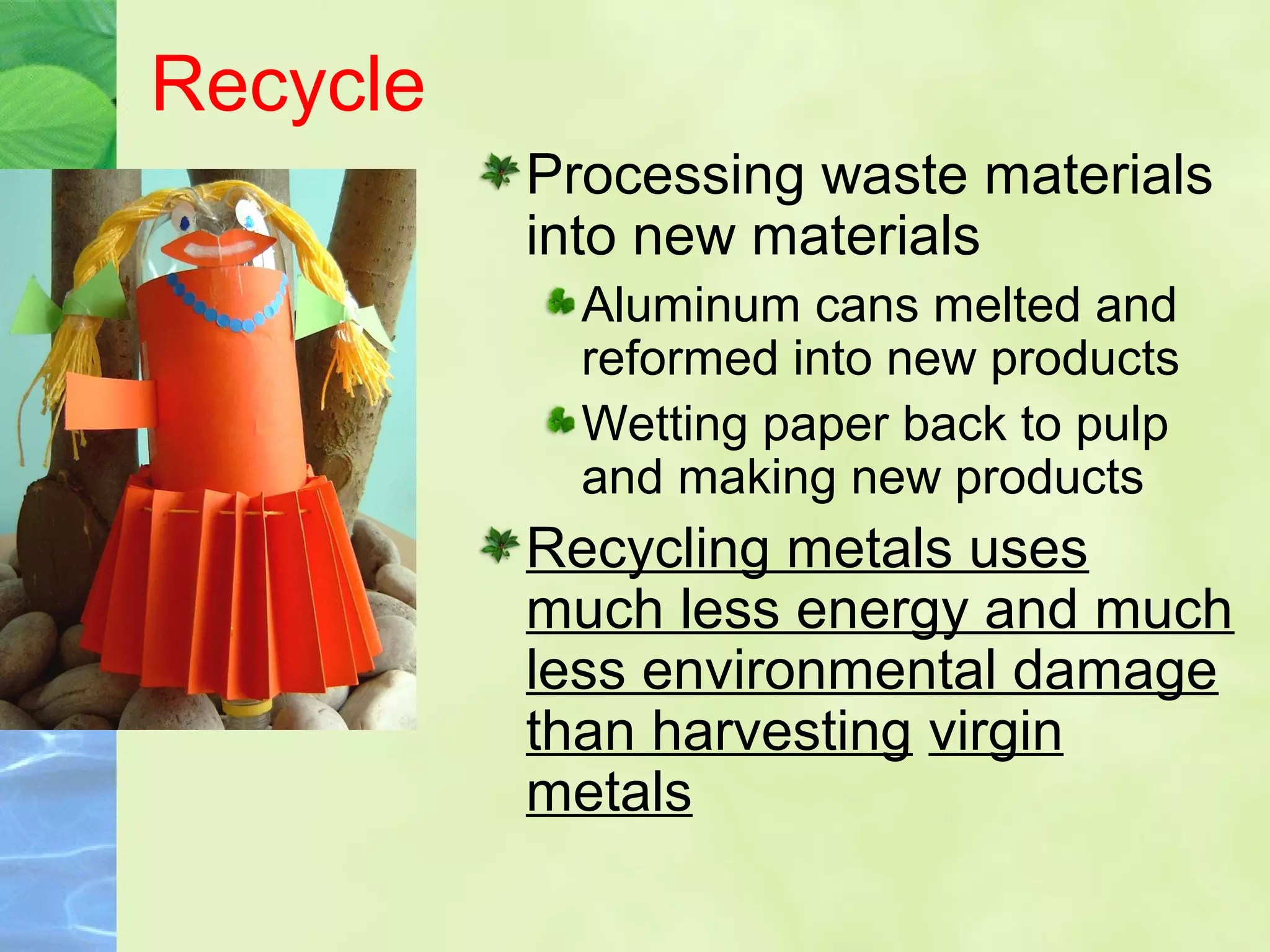Recycle
Processing waste materials
into new materials
Aluminum cans melted and
reformed into new products
Wetting paper back to pulp
and making new products
Recycling metals uses
much less energy and much
less environmental damage
than harvesting virgin
metals
 
