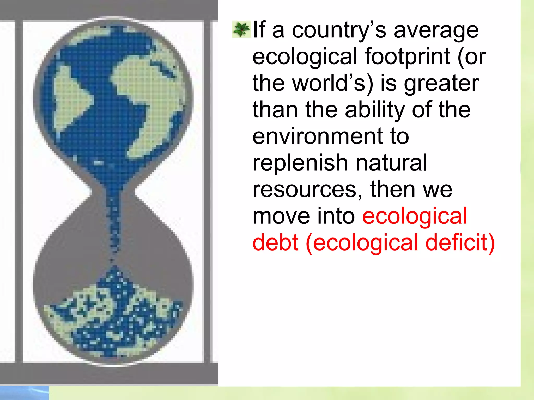 If a country’s average
ecological footprint (or
the world’s) is greater
than the ability of the
environment to
replenish natural
resources, then we
move into ecological
debt (ecological deficit)
 