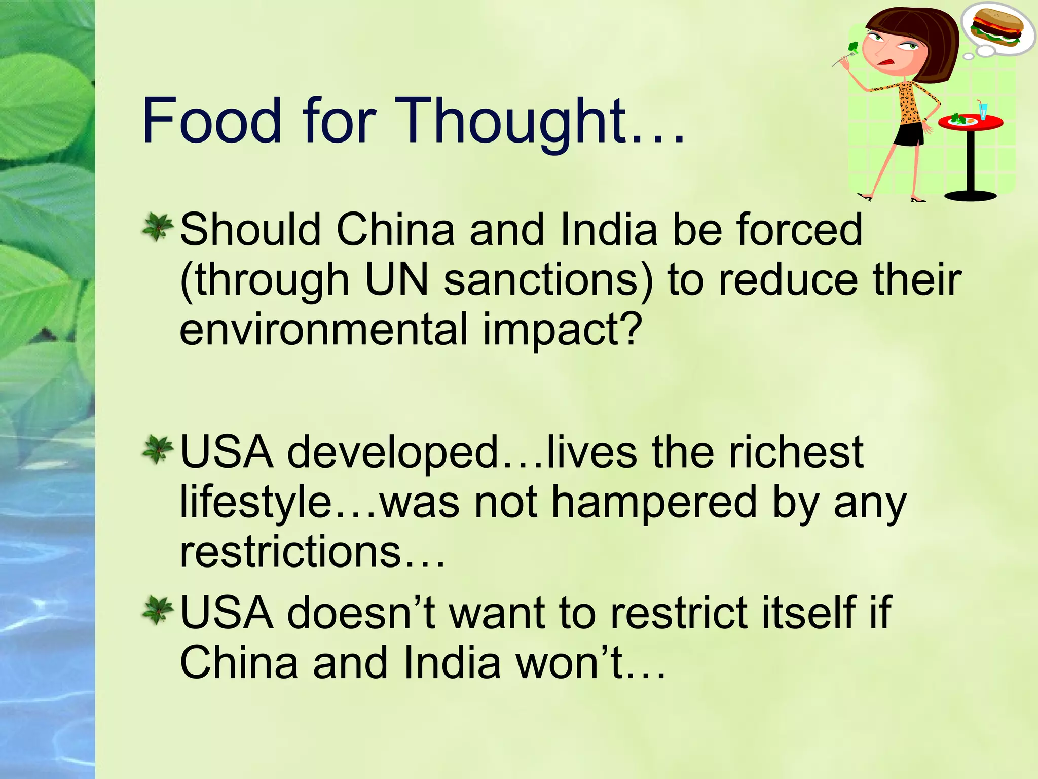 Food for Thought…
Should China and India be forced
(through UN sanctions) to reduce their
environmental impact?
USA developed…lives the richest
lifestyle…was not hampered by any
restrictions…
USA doesn’t want to restrict itself if
China and India won’t…
 