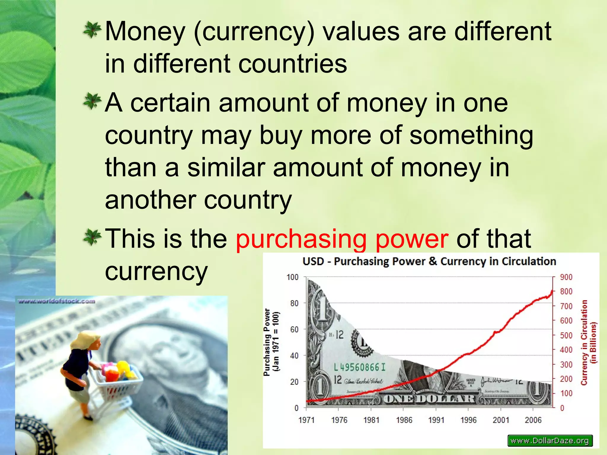 Money (currency) values are different
in different countries
A certain amount of money in one
country may buy more of something
than a similar amount of money in
another country
This is the purchasing power of that
currency
 