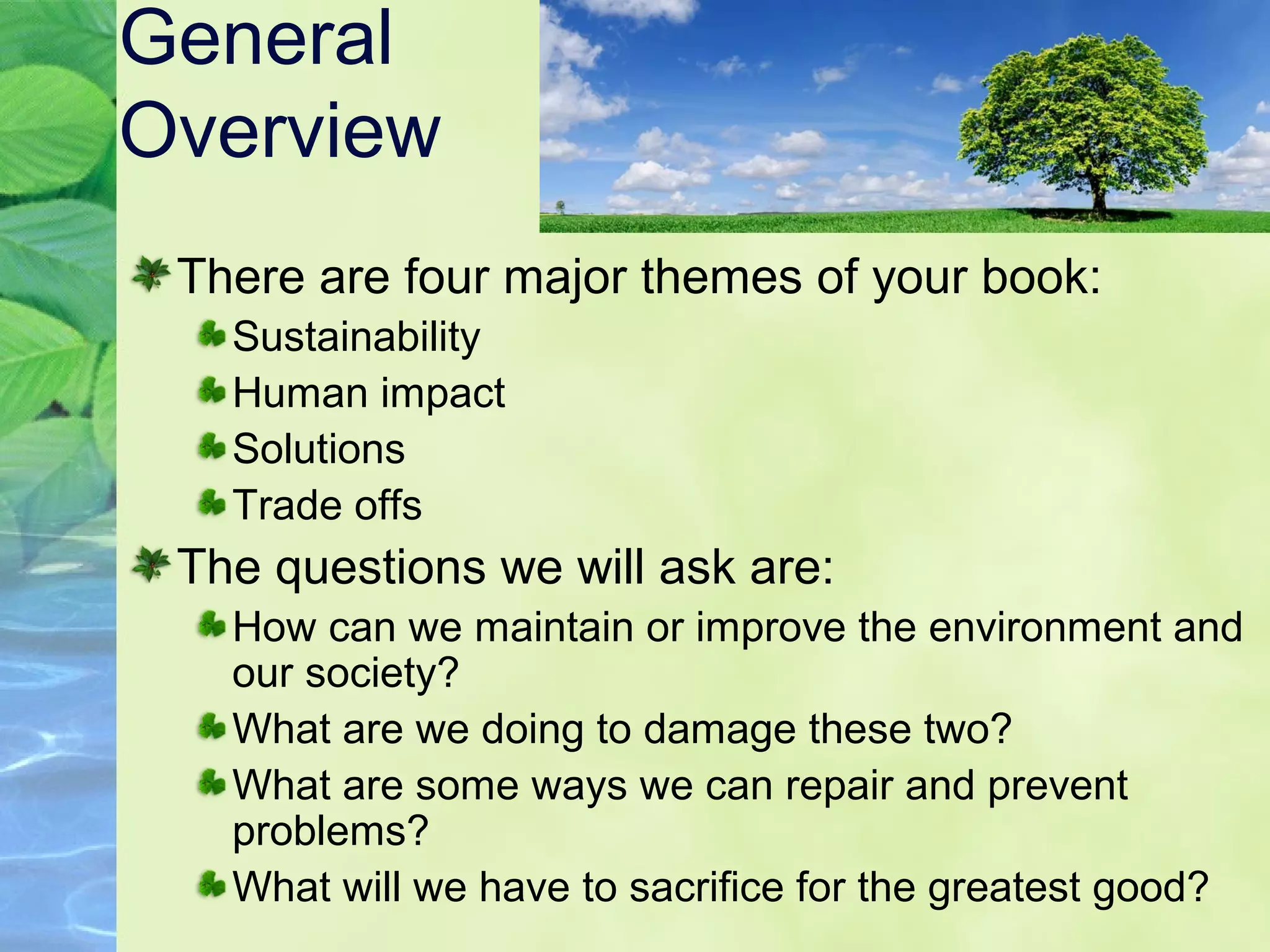 General
Overview
There are four major themes of your book:
Sustainability
Human impact
Solutions
Trade offs
The questions we will ask are:
How can we maintain or improve the environment and
our society?
What are we doing to damage these two?
What are some ways we can repair and prevent
problems?
What will we have to sacrifice for the greatest good?
 