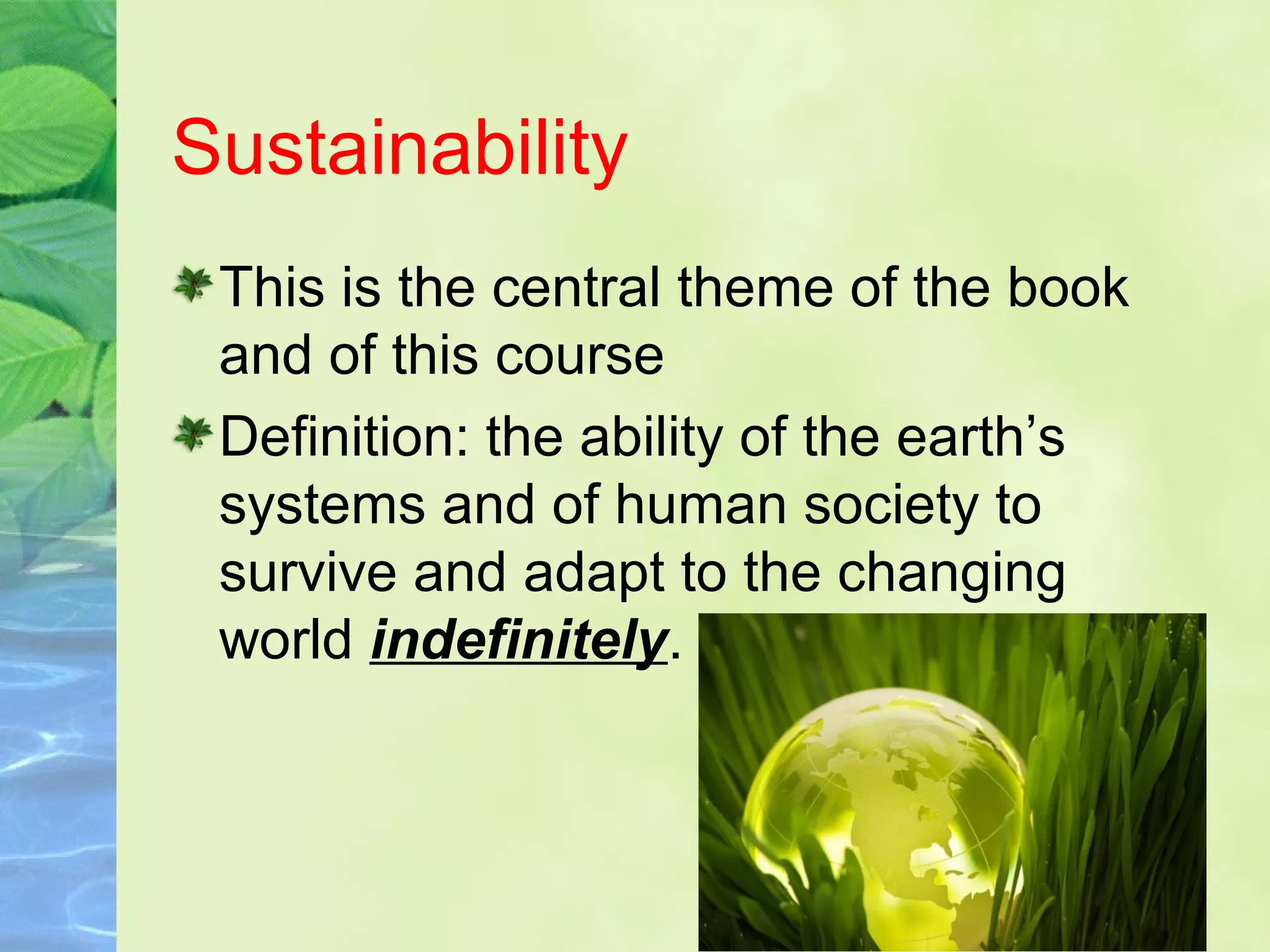 Sustainability
This is the central theme of the book
and of this course
Definition: the ability of the earth’s
systems and of human society to
survive and adapt to the changing
world indefinitely.
 