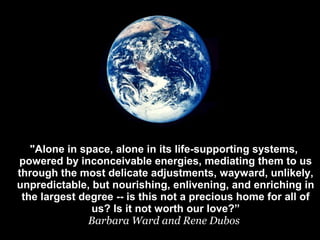 "Alone in space, alone in its life-supporting systems,
powered by inconceivable energies, mediating them to us
through the most delicate adjustments, wayward, unlikely,
unpredictable, but nourishing, enlivening, and enriching in
the largest degree -- is this not a precious home for all of
us? Is it not worth our love?”
Barbara Ward and Rene Dubos
 