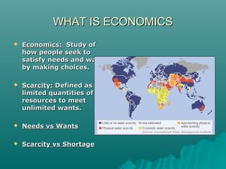 WHAT IS ECONOMICSWHAT IS ECONOMICS
 Economics:Economics: Study ofStudy of
how people seek tohow people seek to
satisfy needs and wantssatisfy needs and wants
by making choices.by making choices.
 Scarcity:Scarcity: Defined asDefined as
limited quantities oflimited quantities of
resources to meetresources to meet
unlimited wants.unlimited wants.
 Needs vs WantsNeeds vs Wants
 Scarcity vs ShortageScarcity vs Shortage
 