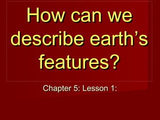 How can we
describe earth’s
features?
Chapter 5: Lesson 1:

 