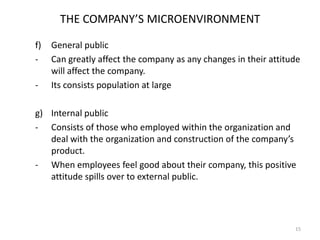 THE COMPANY’S MICROENVIRONMENT
f)
-

-

General public
Can greatly affect the company as any changes in their attitude
will affect the company.
Its consists population at large

g) Internal public
- Consists of those who employed within the organization and
deal with the organization and construction of the company’s
product.
- When employees feel good about their company, this positive
attitude spills over to external public.

15

 