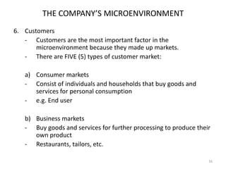 THE COMPANY’S MICROENVIRONMENT
6. Customers
- Customers are the most important factor in the
microenvironment because they made up markets.
- There are FIVE (5) types of customer market:
a) Consumer markets
- Consist of individuals and households that buy goods and
services for personal consumption
- e.g. End user
b) Business markets
- Buy goods and services for further processing to produce their
own product
- Restaurants, tailors, etc.
16

 