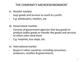 THE COMPANY’S MICROENVIRONMENT
c) Reseller markets
- buys goods and services to resell at a profit.
- E.g. wholesalers, retailers, etc.
d) Government markets
- Consists of government agencies that buy goods to
produce public goods or transfer the goods and services
to others who need them
- E.g. hospitals, bus-stops, etc.
e) International market
- Buyers in other countries, including consumers,
producers, resellers & governments.
17

 