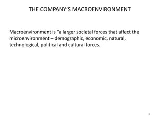 THE COMPANY’S MACROENVIRONMENT

Macroenvironment is “a larger societal forces that affect the
microenvironment – demographic, economic, natural,
technological, political and cultural forces.

18

 
