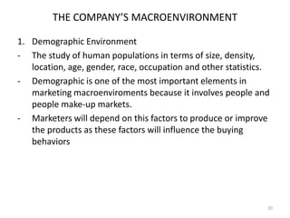 THE COMPANY’S MACROENVIRONMENT
1. Demographic Environment
- The study of human populations in terms of size, density,
location, age, gender, race, occupation and other statistics.
- Demographic is one of the most important elements in
marketing macroenviroments because it involves people and
people make-up markets.
- Marketers will depend on this factors to produce or improve
the products as these factors will influence the buying
behaviors

20

 