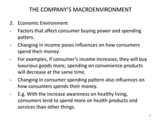 THE COMPANY’S MACROENVIRONMENT
2. Economic Environment
- Factors that affect consumer buying power and spending
patters.
- Changing in income poses influences on how consumers
spend their money.
- For examples, if consumer’s income increases, they will buy
luxurious goods more, spending on convenience products
will decrease at the same time.
- Changing in consumer spending pattern also influences on
how consumers spends their money.
- E.g. With the increase awareness on healthy living,
consumers tend to spend more on health products and
services than other things.
21

 