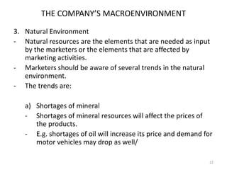 THE COMPANY’S MACROENVIRONMENT
3. Natural Environment
- Natural resources are the elements that are needed as input
by the marketers or the elements that are affected by
marketing activities.
- Marketers should be aware of several trends in the natural
environment.
- The trends are:
a) Shortages of mineral
- Shortages of mineral resources will affect the prices of
the products.
- E.g. shortages of oil will increase its price and demand for
motor vehicles may drop as well/
22

 