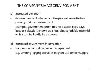 THE COMPANY’S MACROENVIRONMENT
b) Increased pollution
- Government will intervene if the production activities
endangered the environment.
- Example, government promotes no plastics bags days
because plastic is known as a non-biodegradable material
which can be hardly be disposed.
c) Increased government intervention
- Happens in natural resource management.
- E.g. Limiting logging activities may reduce timber supply.

23

 